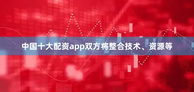 中国十大配资app双方将整合技术、资源等