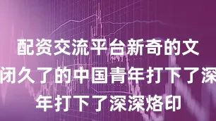 配资交流平台新奇的文化给封闭久了的中国青年打下了深深烙印