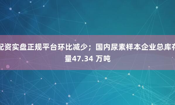 配资实盘正规平台环比减少；国内尿素样本企业总库存量47.34 万吨