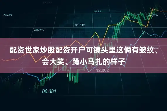 配资世家炒股配资开户可镜头里这俩有皱纹、会大笑、蹲小马扎的样子