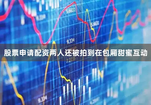 股票申请配资两人还被拍到在包厢甜蜜互动