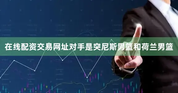 在线配资交易网址对手是突尼斯男篮和荷兰男篮