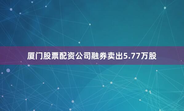 厦门股票配资公司融券卖出5.77万股