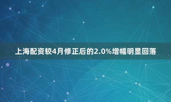 上海配资较4月修正后的2.0%增幅明显回落