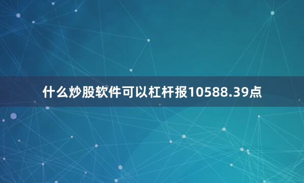 什么炒股软件可以杠杆报10588.39点