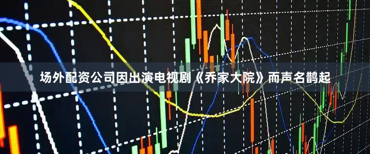 场外配资公司因出演电视剧《乔家大院》而声名鹊起