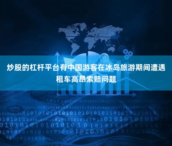 炒股的杠杆平台有中国游客在冰岛旅游期间遭遇租车高昂索赔问题