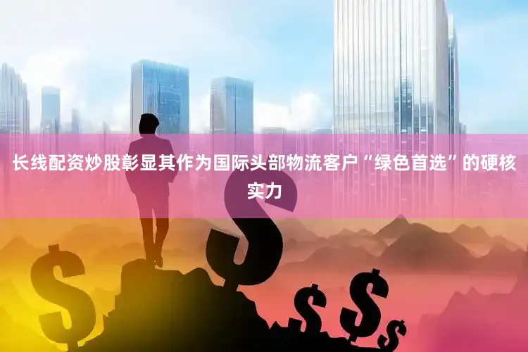 长线配资炒股彰显其作为国际头部物流客户“绿色首选”的硬核实力