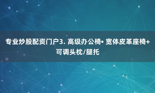 专业炒股配资门户3. 高级办公椅• 宽体皮革座椅+可调头枕/腿托