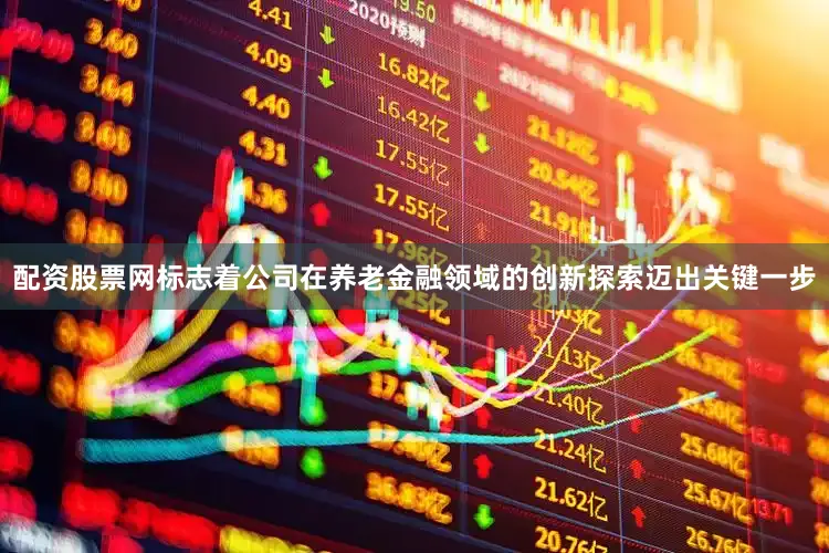 配资股票网标志着公司在养老金融领域的创新探索迈出关键一步