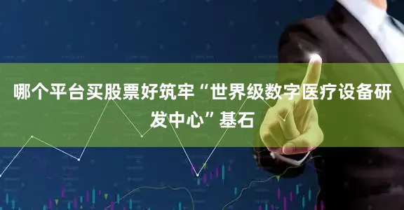 哪个平台买股票好筑牢“世界级数字医疗设备研发中心”基石